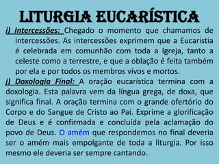 Liturgia Eucarística
i) Intercessões: Chegado o momento que chamamos de
   intercessões. As intercessões exprimem que a Eucaristia
   é celebrada em comunhão com toda a Igreja, tanto a
   celeste como a terrestre, e que a oblação é feita também
   por ela e por todos os membros vivos e mortos.
j) Doxologia Final: A oração eucarística termina com a
doxologia. Esta palavra vem da língua grega, de doxa, que
significa final. A oração termina com o grande ofertório do
Corpo e do Sangue de Cristo ao Pai. Exprime a glorificação
de Deus e é confirmada e concluída pela aclamação do
povo de Deus. O amém que respondemos no final deveria
ser o amém mais empolgante de toda a liturgia. Por isso
mesmo ele deveria ser sempre cantando.
 