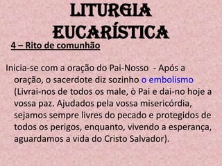 Liturgia
            Eucarística
 4 – Rito de comunhão

Inicia-se com a oração do Pai-Nosso - Após a
  oração, o sacerdote diz sozinho o embolismo
  (Livrai-nos de todos os male, ò Pai e dai-no hoje a
  vossa paz. Ajudados pela vossa misericórdia,
  sejamos sempre livres do pecado e protegidos de
  todos os perigos, enquanto, vivendo a esperança,
  aguardamos a vida do Cristo Salvador).
 