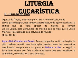 Liturgia
            Eucarística
  6 – Fração do pão
O gesto da fração, praticado por Cristo na última Ceia, e que
serviu para designar, nos tempos apostólicos, toda ação eucarística, si
gnifica que os fiéis, apesar de muitos, se tornam
um só Corpo, pela Comunhão do mesmo pão da vida que é Cristo,
Morto e Ressuscitado pela salvação do mundo
(1 Cor 10, 17)

Agnus Dei (Cordeiro de Deus) - Para acompanhar o rito da fração do
pão, pode-se repetir essa invocação quantas vezes for necessário,
terminando sempre com as palavras Dai-nos a Paz. A seguir o
Sacerdote mostra aos fiéis o pão eucarístico que será recebido na
comunhão, e convida-os a ceia de Cristo.
 