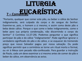 Liturgia
          Eucarística
   7 – Comunhão
“Portanto, qualquer que comer este pão, ou beber o cálice do Senhor
indignamente, será culpado do corpo e do sangue do Senhor.
Examine-se, pois, o homem a si mesmo, e assim coma deste pão e
beba deste cálice. Porque o que come e bebe indignamente, come e
bebe para sua própria condenação, não discernindo o corpo do
Senhor” (I Coríntios 11:27-29). Podemos perguntar o que significa
participar do pão e do cálice “indignamente”. Pode significar ignorar o
verdadeiro significado do pão e do cálice, e se esquecer do tremendo
preço que nosso Salvador pagou por nossa salvação. Ou pode
significar permitir que a cerimônia se torne um ritual morto e formal,
ou vir à Mesa com pecado não-confessado. Para guardar a instrução
de Paulo, cada um deve examinar a si mesmo antes de comer do pão e
beber do cálice, em observância ao aviso.
 