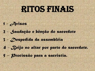 Ritos Finais
1 - Avisos
2 - Saudação e bênção do sacerdote
3 - Despedida da assembléia
4 - Beijo no altar por parte do sacerdote.
5 – Procissão para a sacristia.
 