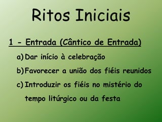 Ritos Iniciais
1 - Entrada (Cântico de Entrada)
 a) Dar início à celebração
 b) Favorecer a união dos fiéis reunidos
 c) Introduzir os fiéis no mistério do
   tempo litúrgico ou da festa
 