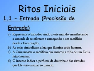 Ritos Iniciais
1.1 - Entrada (Procissão de
 Entrada)
 a) Representa o Salvador vindo a este mundo, manifestando
    a vontade de se oferecer e começando o ser sacrifício
    desde a Encarnação.
 b) As velas simbolizam a luz que ilumina todo homem.
 c) A Cruz mostra o sacrifício que marcou a vida de um Deus
    feito homem.
 d) O incenso indica o perfume da doutrina e das virtudes
    que Ele veio ensinar ao mundo.
 