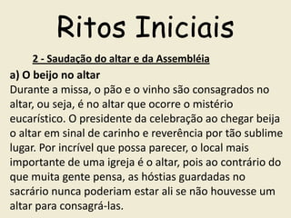 Ritos Iniciais
    2 - Saudação do altar e da Assembléia
a) O beijo no altar
Durante a missa, o pão e o vinho são consagrados no
altar, ou seja, é no altar que ocorre o mistério
eucarístico. O presidente da celebração ao chegar beija
o altar em sinal de carinho e reverência por tão sublime
lugar. Por incrível que possa parecer, o local mais
importante de uma igreja é o altar, pois ao contrário do
que muita gente pensa, as hóstias guardadas no
sacrário nunca poderiam estar ali se não houvesse um
altar para consagrá-las.
 