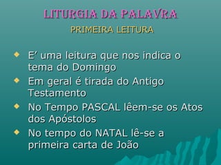 LITURGIA DA PALAVRALITURGIA DA PALAVRA
PRIMEIRA LEITURAPRIMEIRA LEITURA
 E’ uma leitura que nos indica oE’ uma leitura que nos indica o
tema do Domingotema do Domingo
 Em geral é tirada do AntigoEm geral é tirada do Antigo
TestamentoTestamento
 No Tempo PASCAL lêem-se os AtosNo Tempo PASCAL lêem-se os Atos
dos Apóstolosdos Apóstolos
 No tempo do NATAL lê-se aNo tempo do NATAL lê-se a
primeira carta de Joãoprimeira carta de João
 