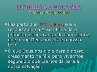 LITURGIA dA PALAVRALITURGIA dA PALAVRA
O Salmo ResponsorialO Salmo Responsorial
 Faz parte dosFaz parte dos 150 salmos150 salmos e é ae é a
resposta que a Assembleia dá àresposta que a Assembleia dá à
primeira leitura cantando com alegriaprimeira leitura cantando com alegria
que o que Deus nos diz é o nossoque o que Deus nos diz é o nosso
bem.bem.
 O que Deus nos diz é para o nossoO que Deus nos diz é para o nosso
crescimento na fé e para vivermoscrescimento na fé e para vivermos
segundo o que Ele nos dá para asegundo o que Ele nos dá para a
nossa salvação.nossa salvação.
 