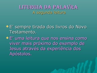 LITURGIA dA PALAVRALITURGIA dA PALAVRA
A segunda leituraA segunda leitura
 E’ sempre tirada dos livros do NovoE’ sempre tirada dos livros do Novo
Testamento.Testamento.
 E’ uma leitura que nos ensina comoE’ uma leitura que nos ensina como
viver mais próximo do exemplo deviver mais próximo do exemplo de
Jesus através da experiência dosJesus através da experiência dos
Apóstolos.Apóstolos.
 