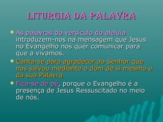 LITURGIA dA PALAVRALITURGIA dA PALAVRA
 As palavras do versículo do aleluiaAs palavras do versículo do aleluia
introduzem-nos na mensagem que Jesusintroduzem-nos na mensagem que Jesus
no Evangelho nos quer comunicar parano Evangelho nos quer comunicar para
que a vivamos.que a vivamos.
 Canta-se para agradecer ao Senhor queCanta-se para agradecer ao Senhor que
nos salvou mediante o dom de si mesmo enos salvou mediante o dom de si mesmo e
da sua Palavrada sua Palavra
 Fica-se de péFica-se de pé, porque o Evangelho é a, porque o Evangelho é a
presença de Jesus Ressuscitado no meiopresença de Jesus Ressuscitado no meio
de nós.de nós.
 