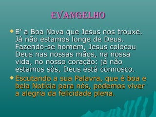 EVANGELHOEVANGELHO
 E’ a Boa Nova que Jesus nos trouxe.E’ a Boa Nova que Jesus nos trouxe.
Já não estamos longe de Deus.Já não estamos longe de Deus.
Fazendo-se homem, Jesus colocouFazendo-se homem, Jesus colocou
Deus nas nossas mãos, na nossaDeus nas nossas mãos, na nossa
vida, no nosso coração: já nãovida, no nosso coração: já não
estamos sós, Deus está connosco.estamos sós, Deus está connosco.
 Escutando a sua Palavra, que é boa eEscutando a sua Palavra, que é boa e
bela Notícia para nós, podemos viverbela Notícia para nós, podemos viver
a alegria da felicidade plena.a alegria da felicidade plena.
 