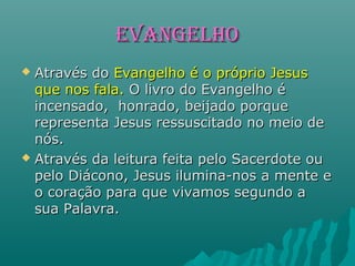 EVANGELHOEVANGELHO
 Através doAtravés do Evangelho é o próprio JesusEvangelho é o próprio Jesus
que nos fala.que nos fala. O livro do Evangelho éO livro do Evangelho é
incensado, honrado, beijado porqueincensado, honrado, beijado porque
representa Jesus ressuscitado no meio derepresenta Jesus ressuscitado no meio de
nós.nós.
 Através da leitura feita pelo Sacerdote ouAtravés da leitura feita pelo Sacerdote ou
pelo Diácono, Jesus ilumina-nos a mente epelo Diácono, Jesus ilumina-nos a mente e
o coração para que vivamos segundo ao coração para que vivamos segundo a
sua Palavra.sua Palavra.
 