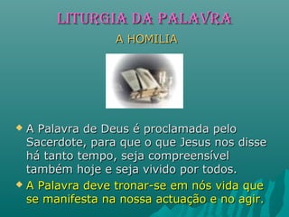 LITURGIALITURGIA dA PALAVRAdA PALAVRA
A HOMILIAA HOMILIA
 A Palavra de Deus é proclamada peloA Palavra de Deus é proclamada pelo
Sacerdote, para que o que Jesus nos disseSacerdote, para que o que Jesus nos disse
há tanto tempo, seja compreensívelhá tanto tempo, seja compreensível
também hoje e seja vivido por todos.também hoje e seja vivido por todos.
 A Palavra deve tronar-se em nós vida queA Palavra deve tronar-se em nós vida que
se manifesta na nossa actuação e no agir.se manifesta na nossa actuação e no agir.
 