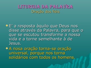 LITURGIA dA PALAVRALITURGIA dA PALAVRA
Oração dos fiéisOração dos fiéis
 E’ a resposta àquilo que Deus nosE’ a resposta àquilo que Deus nos
disse através da Palavra, para que odisse através da Palavra, para que o
que se escutou transforme a nossaque se escutou transforme a nossa
vida e a torne semelhante à devida e a torne semelhante à de
Jesus.Jesus.
 A nosa oração torna-se oraçãoA nosa oração torna-se oração
universal, porque nos tornauniversal, porque nos torna
solidários com todos os homens.solidários com todos os homens.
 