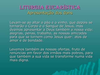 LITURGIA EUCARÍSTICALITURGIA EUCARÍSTICA
Apresentação dos donsApresentação dos dons
Levam-se ao altar o pão e o vinho, que depois seLevam-se ao altar o pão e o vinho, que depois se
tornarão o Corpo e o Sangue de Jesus, mastornarão o Corpo e o Sangue de Jesus, mas
dvemos apresentar a Deus também a nossa vida:dvemos apresentar a Deus também a nossa vida:
alegrias, penas, trabalho, as nossas amizadesalegrias, penas, trabalho, as nossas amizades
para que se tornem como Jesus quer: atos depara que se tornem como Jesus quer: atos de
amor e de bondade.amor e de bondade.
Levemos também as nossas ofertas, fruto deLevemos também as nossas ofertas, fruto de
renúncias em favor dos irmãos mais pobres, pararenúncias em favor dos irmãos mais pobres, para
que também a sua vida se transforme numa vidaque também a sua vida se transforme numa vida
mais digna.mais digna.
 