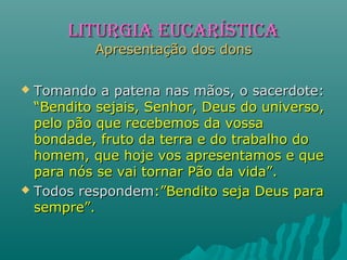  Tomando a patena nas mãos, o sacerdote:Tomando a patena nas mãos, o sacerdote:
“Bendito sejais, Senhor, Deus do universo,“Bendito sejais, Senhor, Deus do universo,
pelo pão que recebemos da vossapelo pão que recebemos da vossa
bondade, fruto da terra e do trabalho dobondade, fruto da terra e do trabalho do
homem, que hoje vos apresentamos e quehomem, que hoje vos apresentamos e que
para nós se vai tornar Pão da vida”.para nós se vai tornar Pão da vida”.
 Todos respondemTodos respondem:”Bendito seja Deus para:”Bendito seja Deus para
sempre”.sempre”.
LITURGIA EUCARÍSTICALITURGIA EUCARÍSTICA
Apresentação dos donsApresentação dos dons
 