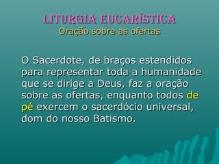 O Sacerdote, de braços estendidosO Sacerdote, de braços estendidos
para representar toda a humanidadepara representar toda a humanidade
que se dirige a Deus, faz a oraçãoque se dirige a Deus, faz a oração
sobre as ofertas, enquanto todossobre as ofertas, enquanto todos dede
pépé exercem o sacerdócio universal,exercem o sacerdócio universal,
dom do nosso Batismo.dom do nosso Batismo.
LITURGIA EUCARÍSTICALITURGIA EUCARÍSTICA
Oração sobre as ofertasOração sobre as ofertas
 