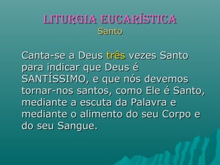 Canta-se a DeusCanta-se a Deus trêstrês vezes Santovezes Santo
para indicar que Deus épara indicar que Deus é
SANTÍSSIMO, e que nós devemosSANTÍSSIMO, e que nós devemos
tornar-nos santos, como Ele é Santo,tornar-nos santos, como Ele é Santo,
mediante a escuta da Palavra emediante a escuta da Palavra e
mediante o alimento do seu Corpo emediante o alimento do seu Corpo e
do seu Sangue.do seu Sangue.
LITURGIA EUCARÍSTICALITURGIA EUCARÍSTICA
SantoSanto
 