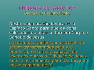 Nesta longa oração invoca-se oNesta longa oração invoca-se o
Espírito Santo para que os donsEspírito Santo para que os dons
colocados no altar se tornem Corpo ecolocados no altar se tornem Corpo e
Sangue de JesusSangue de Jesus
e para que aqueles que os recebeme para que aqueles que os recebem
sejam transformados pela suasejam transformados pela sua
presença, se tornem capazes depresença, se tornem capazes de
levar aos outros a Salvação de Jesuslevar aos outros a Salvação de Jesus
que se fez alimento para dar força aoque se fez alimento para dar força ao
nosso caminho de fé.nosso caminho de fé.
LITURGIA EUCARISTICALITURGIA EUCARISTICA
Oração ao Espírito SantoOração ao Espírito Santo
 