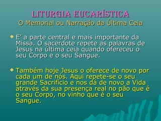  E’ a parte central e mais importante daE’ a parte central e mais importante da
Missa. O sacerdote repete as palavras deMissa. O sacerdote repete as palavras de
Jesus na última ceia quando ofereceu oJesus na última ceia quando ofereceu o
seu Corpo e o seu Sangue.seu Corpo e o seu Sangue.
 Também hoje Jesus o oferece de novo porTambém hoje Jesus o oferece de novo por
cada um de nós. Aqui repete-se o seucada um de nós. Aqui repete-se o seu
grande Sacrifício e nos dá de novo a Vidagrande Sacrifício e nos dá de novo a Vida
através da sua presença real no pão que éatravés da sua presença real no pão que é
o seu Corpo, no vinho que é o seuo seu Corpo, no vinho que é o seu
Sangue.Sangue.
LITURGIA EUCARÍSTICALITURGIA EUCARÍSTICA
O Memorial ou Narração da Última CeiaO Memorial ou Narração da Última Ceia
 