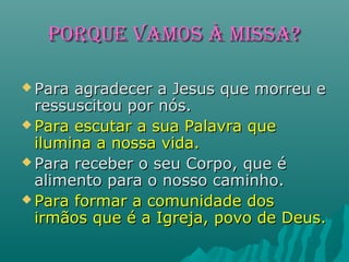 PoRqUE VAmoS À mISSA?PoRqUE VAmoS À mISSA?
 Para agradecer a Jesus que morreu ePara agradecer a Jesus que morreu e
ressuscitou por nós.ressuscitou por nós.
 Para escutar a sua Palavra quePara escutar a sua Palavra que
ilumina a nossa vida.ilumina a nossa vida.
 Para receber o seu Corpo, que éPara receber o seu Corpo, que é
alimento para o nosso caminho.alimento para o nosso caminho.
 Para formar a comunidade dosPara formar a comunidade dos
irmãos que é a Igreja, povo de Deus.irmãos que é a Igreja, povo de Deus.
 
