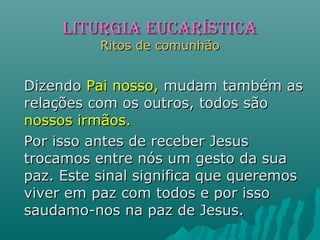 DizendoDizendo Pai nosso,Pai nosso, mudam também asmudam também as
relações com os outros, todos sãorelações com os outros, todos são
nossos irmãos.nossos irmãos.
Por isso antes de receber JesusPor isso antes de receber Jesus
trocamos entre nós um gesto da suatrocamos entre nós um gesto da sua
paz. Este sinal significa que queremospaz. Este sinal significa que queremos
viver em paz com todos e por issoviver em paz com todos e por isso
saudamo-nos na paz de Jesus.saudamo-nos na paz de Jesus.
LITURGIA EUCARÍSTICALITURGIA EUCARÍSTICA
Ritos de comunhãoRitos de comunhão
 