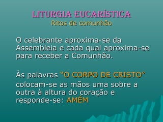 O celebrante aproxima-se daO celebrante aproxima-se da
Assembleia e cada qual aproxima-seAssembleia e cada qual aproxima-se
para receber a Comunhão.para receber a Comunhão.
Às palavrasÀs palavras “O CORPO DE CRISTO”“O CORPO DE CRISTO”
colocam-se as mãos uma sobre acolocam-se as mãos uma sobre a
outra à altura do coração eoutra à altura do coração e
responde-se:responde-se: AMÉMAMÉM
LITURGIA EUCARÍSTICALITURGIA EUCARÍSTICA
Ritos de comunhãoRitos de comunhão
 