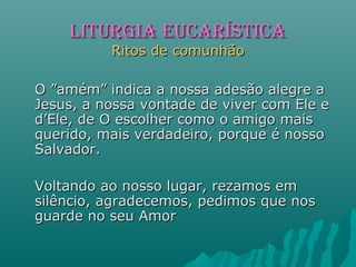 O ”amém” indica a nossa adesão alegre aO ”amém” indica a nossa adesão alegre a
Jesus, a nossa vontade de viver com Ele eJesus, a nossa vontade de viver com Ele e
d’Ele, de O escolher como o amigo maisd’Ele, de O escolher como o amigo mais
querido, mais verdadeiro, porque é nossoquerido, mais verdadeiro, porque é nosso
Salvador.Salvador.
Voltando ao nosso lugar, rezamos emVoltando ao nosso lugar, rezamos em
silêncio, agradecemos, pedimos que nossilêncio, agradecemos, pedimos que nos
guarde no seu Amorguarde no seu Amor
LITURGIA EUCARÍSTICALITURGIA EUCARÍSTICA
Ritos de comunhãoRitos de comunhão
 