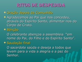 RIToS dE dESpEdIdARIToS dE dESpEdIdA
 Oração depois da ComunhãoOração depois da Comunhão
 Agradecemos ao Pai que nos concedeu,Agradecemos ao Pai que nos concedeu,
através do Espírito Santo, alimentar-nos doatravés do Espírito Santo, alimentar-nos do
Corpo de Cristo.Corpo de Cristo.
 BênçãoBênção
O celebrante abençoa a assembleia “emO celebrante abençoa a assembleia “em
nome do Pai, do Filho e do Espírito Santo”.nome do Pai, do Filho e do Espírito Santo”.
 Saudação finalSaudação final
O sacerdote saúda e deseja a todos queO sacerdote saúda e deseja a todos que
levem para a vida a alegria e a paz dolevem para a vida a alegria e a paz do
Senhor.Senhor.
 
