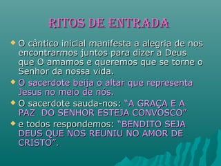 RIToS DE EnTRADARIToS DE EnTRADA
 O cântico inicial manifesta a alegria de nosO cântico inicial manifesta a alegria de nos
encontrarmos juntos para dizer a Deusencontrarmos juntos para dizer a Deus
que O amamos e queremos que se torne oque O amamos e queremos que se torne o
Senhor da nossa vida.Senhor da nossa vida.
 O sacerdote beija o altar que representaO sacerdote beija o altar que representa
Jesus no meio de nós.Jesus no meio de nós.
 O sacerdote sauda-nos:O sacerdote sauda-nos: “A GRAÇA E A“A GRAÇA E A
PAZ DO SENHOR ESTEJA CONVOSCO”PAZ DO SENHOR ESTEJA CONVOSCO”
 e todos respondemos:e todos respondemos: “BENDITO SEJA“BENDITO SEJA
DEUS QUE NOS REUNIU NO AMOR DEDEUS QUE NOS REUNIU NO AMOR DE
CRISTO”.CRISTO”.
 
