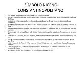 . SÍMBOLO NICENO-
                   CONSTANTINOPOLITANO
•   – Creio em um só Deus, Pai todo-poderoso, criador do céu e
•   da terra, de todas as coisas visíveis e invisíveis. Creio em um só Senhor, Jesus Cristo, Filho Unigênito
    de Deus,
•   nascido do Pai antes de todos os séculos: Deus de Deus, luz da luz, Deus verdadeiro de Deus
    verdadeiro,
•   gerado, não criado, consubstancial ao Pai. Por Ele todas as coisas foram feitas. E por nós, homens, e
    para
•   nossa salvação desceu dos céus e se encarnou pelo Espírito Santo, no seio da Virgem Maria, e se fez
    homem.
•   Também por nós foi crucificado sob Pôncio Pilatos; padeceu e foi sepultado. Ressuscitou ao terceiro
    dia,
•   conforme as Escrituras, e subiu aos céus, onde está sentado à direita do Pai. E de novo há de vir, em
    sua
•   glória, para julgar os vivos e os mortos; e o seu reino não terá fim. Creio no Espírito Santo, Senhor
    que dá a
•   vida, e procede do Pai e do Filho; e com o Pai e o Filho é adorado e glorificado: Ele que falou pelos
    profetas.
•   Creio na Igreja, una, santa, católica e apostólica. Professo um só batismo para remissão dos
    pecados. E espero
•   a ressurreição dos mortos e a vida do mundo que há de vir. Amém.
 