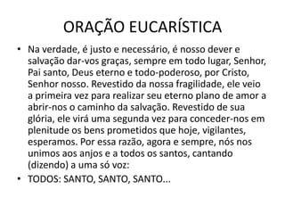 ORAÇÃO EUCARÍSTICA
• Na verdade, é justo e necessário, é nosso dever e
  salvação dar-vos graças, sempre em todo lugar, Senhor,
  Pai santo, Deus eterno e todo-poderoso, por Cristo,
  Senhor nosso. Revestido da nossa fragilidade, ele veio
  a primeira vez para realizar seu eterno plano de amor a
  abrir-nos o caminho da salvação. Revestido de sua
  glória, ele virá uma segunda vez para conceder-nos em
  plenitude os bens prometidos que hoje, vigilantes,
  esperamos. Por essa razão, agora e sempre, nós nos
  unimos aos anjos e a todos os santos, cantando
  (dizendo) a uma só voz:
• TODOS: SANTO, SANTO, SANTO...
 