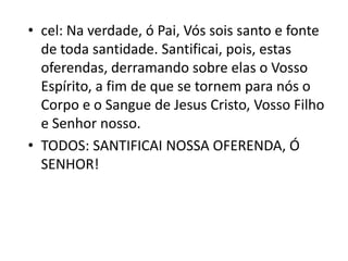 • cel: Na verdade, ó Pai, Vós sois santo e fonte
  de toda santidade. Santificai, pois, estas
  oferendas, derramando sobre elas o Vosso
  Espírito, a fim de que se tornem para nós o
  Corpo e o Sangue de Jesus Cristo, Vosso Filho
  e Senhor nosso.
• TODOS: SANTIFICAI NOSSA OFERENDA, Ó
  SENHOR!
 