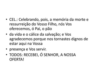 • CEL.: Celebrando, pois, a memória da morte e
  ressurreição do Vosso Filho, nós Vos
  oferecemos, ó Pai, o pão
• da vida e o cálice da salvação; e Vos
  agradecemos porque nos tornastes dignos de
  estar aqui na Vossa
• presença e Vos servir.
• TODOS: RECEBEI, Ó SENHOR, A NOSSA
  OFERTA!
 