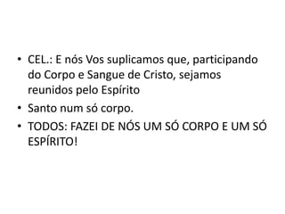 • CEL.: E nós Vos suplicamos que, participando
  do Corpo e Sangue de Cristo, sejamos
  reunidos pelo Espírito
• Santo num só corpo.
• TODOS: FAZEI DE NÓS UM SÓ CORPO E UM SÓ
  ESPÍRITO!
 