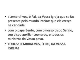 • : Lembrai-vos, ó Pai, da Vossa Igreja que se faz
  presente pelo mundo inteiro: que ela cresça
  na caridade,
• com o papa Bento, com o nosso bispo Sergio,
  seu bispo auxiliar Leonardo, e todos os
  ministros do Vosso povo.
• TODOS: LEMBRAI-VOS, Ó PAI, DA VOSSA
  IGREJA!
 