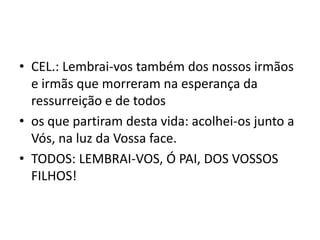 • CEL.: Lembrai-vos também dos nossos irmãos
  e irmãs que morreram na esperança da
  ressurreição e de todos
• os que partiram desta vida: acolhei-os junto a
  Vós, na luz da Vossa face.
• TODOS: LEMBRAI-VOS, Ó PAI, DOS VOSSOS
  FILHOS!
 