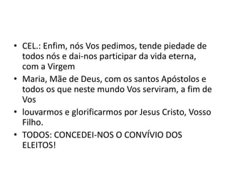 • CEL.: Enfim, nós Vos pedimos, tende piedade de
  todos nós e dai-nos participar da vida eterna,
  com a Virgem
• Maria, Mãe de Deus, com os santos Apóstolos e
  todos os que neste mundo Vos serviram, a fim de
  Vos
• louvarmos e glorificarmos por Jesus Cristo, Vosso
  Filho.
• TODOS: CONCEDEI-NOS O CONVÍVIO DOS
  ELEITOS!
 
