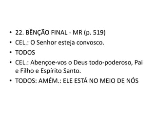 • 22. BÊNÇÃO FINAL - MR (p. 519)
• CEL.: O Senhor esteja convosco.
• TODOS
• CEL.: Abençoe-vos o Deus todo-poderoso, Pai
  e Filho e Espírito Santo.
• TODOS: AMÉM.: ELE ESTÁ NO MEIO DE NÓS
 