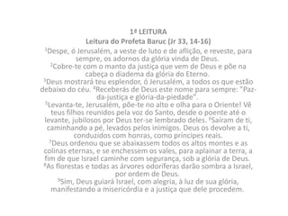 1ª LEITURA
                 Leitura do Profeta Baruc (Jr 33, 14-16)
 1Despe, ó Jerusalém, a veste de luto e de aflição, e reveste, para
              sempre, os adornos da glória vinda de Deus.
    2Cobre-te com o manto da justiça que vem de Deus e põe na
                 cabeça o diadema da glória do Eterno.
 3Deus mostrará teu esplendor, ó Jerusalém, a todos os que estão
debaixo do céu. 4Receberás de Deus este nome para sempre: "Paz-
                     da-justiça e glória-da-piedade".
  5Levanta-te, Jerusalém, põe-te no alto e olha para o Oriente! Vê
     teus filhos reunidos pela voz do Santo, desde o poente até o
 levante, jubilosos por Deus ter-se lembrado deles. 6Saíram de ti,
   caminhando a pé, levados pelos inimigos. Deus os devolve a ti,
             conduzidos com honras, como príncipes reais.
    7Deus ordenou que se abaixassem todos os altos montes e as
 colinas eternas, e se enchessem os vales, para aplainar a terra, a
 fim de que Israel caminhe com segurança, sob a glória de Deus.
 8As florestas e todas as árvores odoríferas darão sombra a Israel,
                           por ordem de Deus.
       9Sim, Deus guiará Israel, com alegria, à luz de sua glória,
     manifestando a misericórdia e a justiça que dele procedem.
 