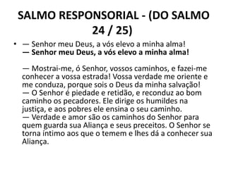 SALMO RESPONSORIAL - (DO SALMO
            24 / 25)
• — Senhor meu Deus, a vós elevo a minha alma!
  — Senhor meu Deus, a vós elevo a minha alma!
  — Mostrai-me, ó Senhor, vossos caminhos, e fazei-me
  conhecer a vossa estrada! Vossa verdade me oriente e
  me conduza, porque sois o Deus da minha salvação!
  — O Senhor é piedade e retidão, e reconduz ao bom
  caminho os pecadores. Ele dirige os humildes na
  justiça, e aos pobres ele ensina o seu caminho.
  — Verdade e amor são os caminhos do Senhor para
  quem guarda sua Aliança e seus preceitos. O Senhor se
  torna íntimo aos que o temem e lhes dá a conhecer sua
  Aliança.
 