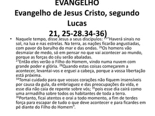 EVANGELHO
    Evangelho de Jesus Cristo, segundo
                          Lucas
•
                   21,Jesus a seus discípulos: “Haverá sinais no
    Naquele tempo, disse
                         25-28.34-36)             25
    sol, na lua e nas estrelas. Na terra, as nações ficarão angustiadas,
    com pavor do barulho do mar e das ondas. 26Os homens vão
    desmaiar de medo, só em pensar no que vai acontecer ao mundo,
    porque as forças do céu serão abaladas.
    27Então eles verão o Filho do Homem, vindo numa nuvem com
    grande poder e glória. 28Quando estas coisas começarem a
    acontecer, levantai-vos e erguei a cabeça, porque a vossa libertação
    está próxima.
    34Tomai cuidado para que vossos corações não fiquem insensíveis
    por causa da gula, da embriaguez e das preocupações da vida, e
    esse dia não caia de repente sobre vós; 35pois esse dia cairá como
    uma armadilha sobre todos os habitantes de toda a terra.
    36Portanto, ficai atentos e orai a todo momento, a fim de terdes
    força para escapar de tudo o que deve acontecer e para ficardes em
    pé diante do Filho do Homem”.
 