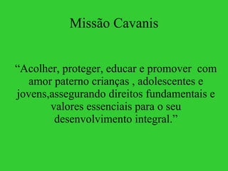 Missão Cavanis “ Acolher, proteger, educar e promover  com amor paterno crianças , adolescentes e jovens,assegurando direitos fundamentais e valores essenciais para o seu desenvolvimento integral.” 