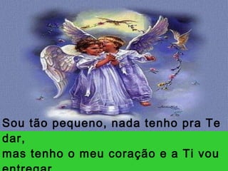 Sou tão pequeno, nada tenho pra Te dar, mas tenho o meu coração e a Ti vou entregar. 