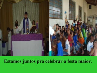 Estamos juntos pra celebrar a festa maior.  