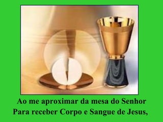 Ao me aproximar da mesa do Senhor Para receber Corpo e Sangue de Jesus,   