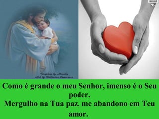 Como é grande o meu Senhor, imenso é o Seu poder. Mergulho na Tua paz, me abandono em Teu amor.   