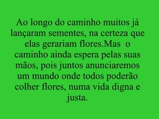 Ao longo do caminho muitos já lançaram sementes, na certeza que elas gerariam flores.Mas  o caminho ainda espera pelas suas mãos, pois juntos anunciaremos um mundo onde todos poderão colher flores, numa vida digna e justa. 