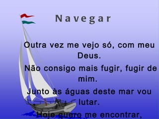 Navegar Outra vez me vejo só, com meu Deus. Não consigo mais fugir, fugir de mim.  Junto às águas deste mar vou lutar. Hoje quero me encontrar,  Buscar o meu lugar.  