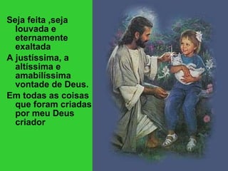 Seja feita ,seja louvada e eternamente exaltada A justíssima, a altíssima e amabilíssima vontade de Deus. Em todas as coisas que foram criadas por meu Deus criador 