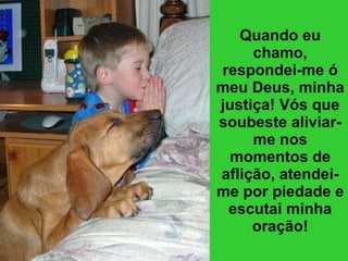 Quando eu chamo, respondei-me ó meu Deus, minha justiça! Vós que soubeste aliviar-me nos momentos de aflição, atendei-me por piedade e escutai minha oração! 