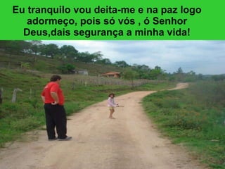 Eu tranquilo vou deita-me e na paz logo adormeço, pois só vós , ó Senhor Deus,dais segurança a minha vida! 